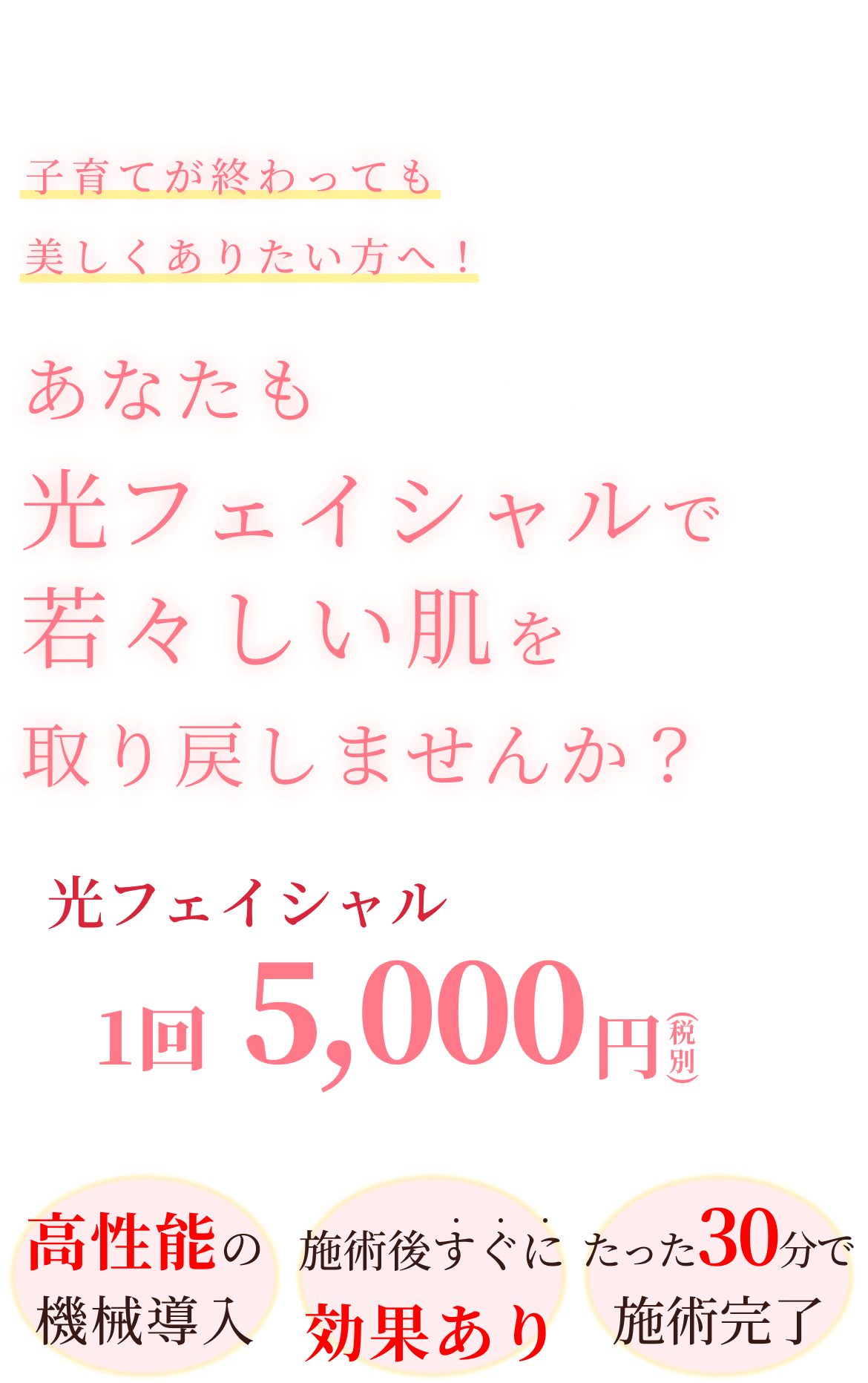 子育てが終わっても美しくありたい方へ！あなたも光フェイシャルで若々しい肌を取り戻しませんか？光フェイシャル1回5,000円（税別）。高性能の機械導入。施術後すぐに効果あり。たった30分で施術完了。