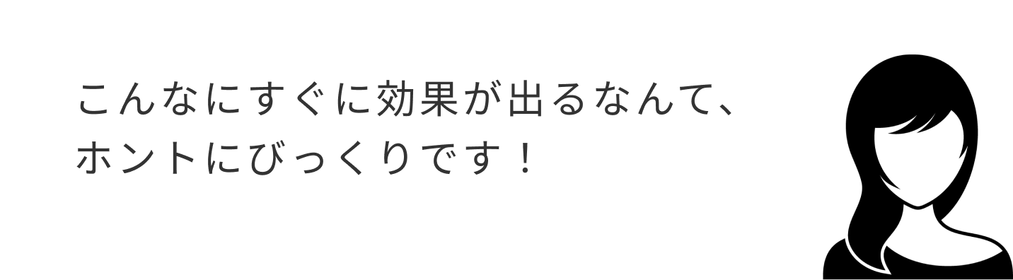 こんなにすぐに効果が出るなんて、ホントにびっくりです！